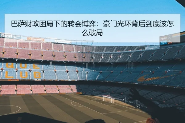 巴萨财政困局下的转会博弈：豪门光环背后到底该怎么破局