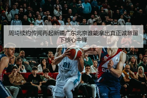 周琦续约传闻再起新疆广东北京谁能拿出真正诚意留下核心中锋 | aiyouxi
